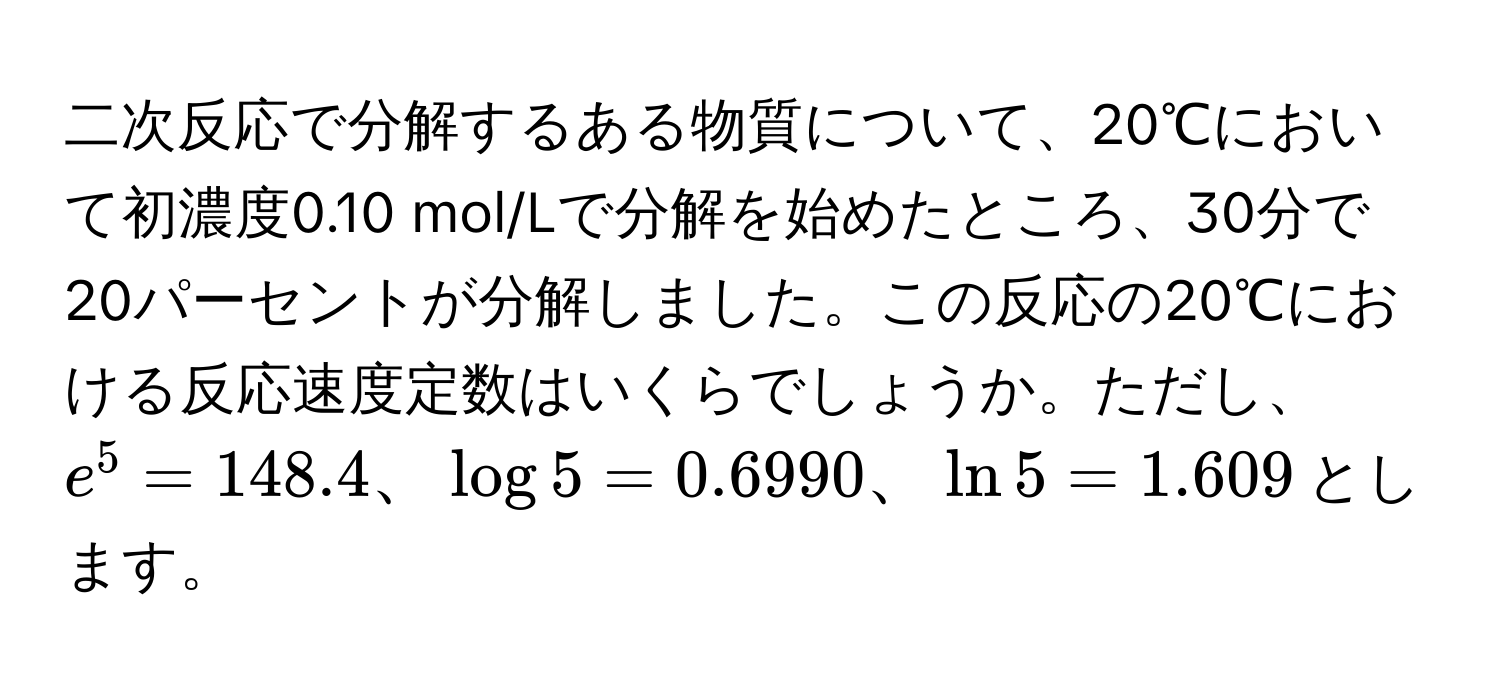 二次反応で分解するある物質について、20℃において初濃度0.10 mol/Lで分解を始めたところ、30分で20パーセントが分解しました。この反応の20℃における反応速度定数はいくらでしょうか。ただし、$e^5 = 148.4、log 5 = 0.6990、ln 5 = 1.609$とします。