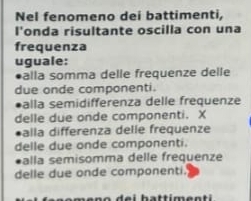 Nel fenomeno dei battimenti,
l'onda risultante oscilla con una
frequenza
uguale:
alla somma delle frequenze delle
due onde componenti.
*alla semidifferenza delle frequenze
delle due onde componenti. X
alla differenza delle frequenze
delle due onde componenti.
alla semisomma delle frequenze
delle due onde componenti.