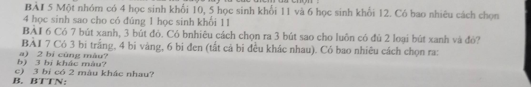 Một nhóm có 4 học sinh khối 10, 5 học sinh khối 11 và 6 học sinh khối 12. Có bao nhiêu cách chọn
4 học sinh sao cho có đúng 1 học sinh khối 11
BÀI 6 Có 7 bút xanh, 3 bút đỏ. Có bnhiêu cách chọn ra 3 bút sao cho luôn có đủ 2 loại bút xanh và đỏ? 
BÀI 7 Có 3 bi trắng, 4 bi vàng, 6 bi đen (tất cả bi đều khác nhau). Có bao nhiêu cách chọn ra: 
a) 2 bí cùng màu? 
b) 3 bi khác màu? 
c) 3 bi có 2 màu khác nhau? 
B. BTTN: