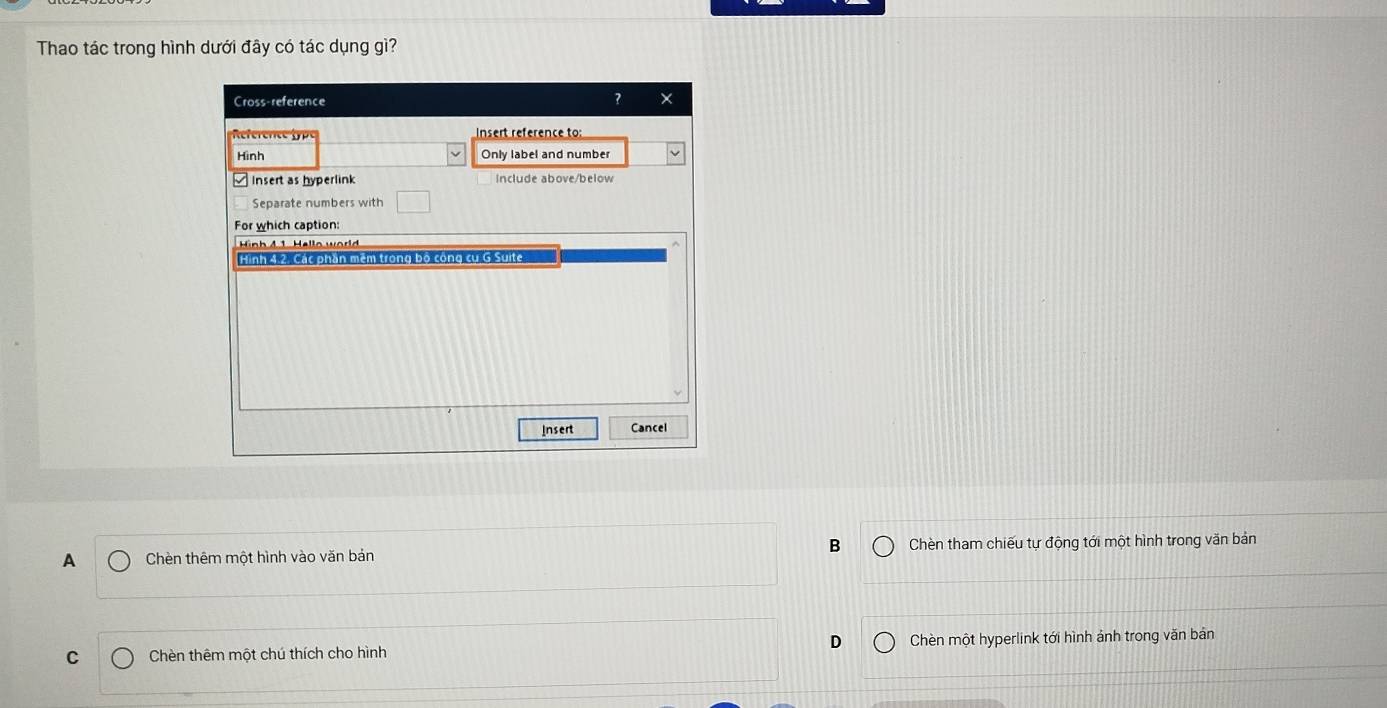 Thao tác trong hình dưới đây có tác dụng gì?
Cross-reference ?
Rferec nsert reference to:
Hình Only label and number
insert as hyperlink Include above/below
Separate numbers with
For which caption:
Hinh 4 1 Hello worl 
Hình 4.2. Các phần mêm trong bộ công cư G Suite
Insert Cancel
B
A Chèn thêm một hình vào văn bản Chèn tham chiếu tự động tới một hình trong văn bản
C Chèn thêm một chú thích cho hình D Chèn một hyperlink tới hình ảnh trong văn bản