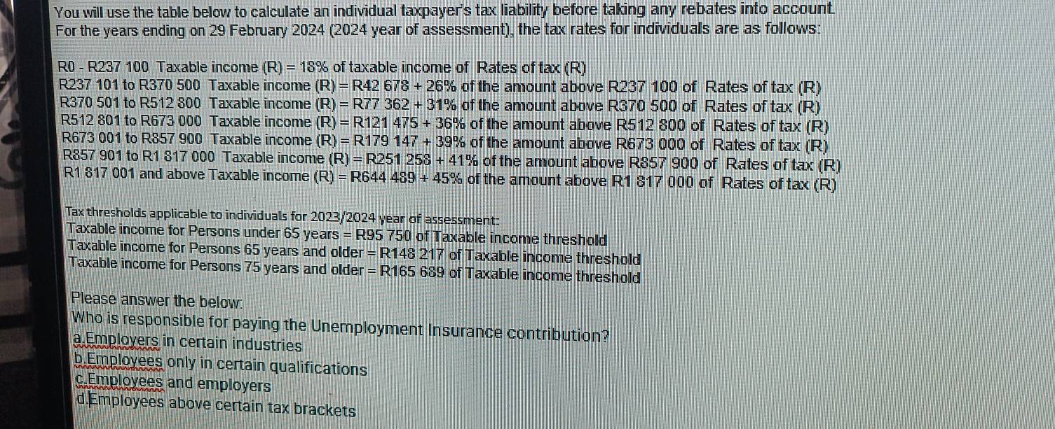 You will use the table below to calculate an individual taxpayer's tax liability before taking any rebates into account.
For the years ending on 29 February 2024 (2024 year of assessment), the tax rates for individuals are as follows:
R0 - R237 100 Taxable income (R)=18% of taxable income of Rates of tax (R)
R237 101 to R370 500 Taxable income (R)=R42678+26% of the amount above R237 100 of Rates of tax (R)
R370 501 to R512 800 Taxable income (R)=R77362+31% of the amount above R370 500 of Rates of tax (R)
R512 801 to R673 000 Taxable income (R)=R121475+36% of the amount above R512 800 of Rates of tax (R)
R673 001 to R857 900 Taxable income (R)=R179147+39% of the amount above R673 000 of Rates of tax (R)
R857 901 to R1 817 000 Taxable income (R)=R251258+41% of the amount above R857 900 of Rates of tax (R)
R1 817 001 and above Taxable income (R)=R644489+45% of the amount above R1 817 000 of Rates of tax (R)
Tax thresholds applicable to individuals for 2023/2024 year of assessment:
Taxable income for Persons under 65 years =R95750 of Taxable income threshold
Taxable income for Persons 65 years and older =R148217 of Taxable income threshold
Taxable income for Persons 75 years and older =R165689 of Taxable income threshold
Please answer the below
Who is responsible for paying the Unemployment Insurance contribution?
a Employers in certain industries
b.Employees only in certain qualifications
c.Employees and employers
d.Employees above certain tax brackets