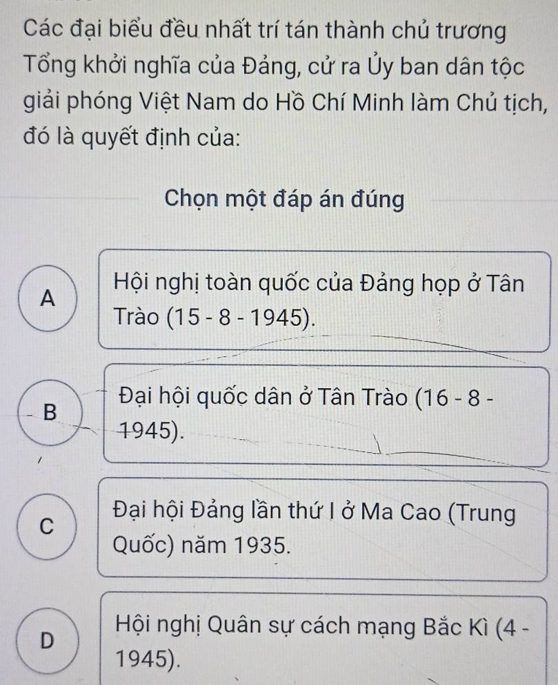 Các đại biểu đều nhất trí tán thành chủ trương
Tổng khởi nghĩa của Đảng, cử ra Ủy ban dân tộc
giải phóng Việt Nam do Hồ Chí Minh làm Chủ tịch,
đó là quyết định của:
Chọn một đáp án đúng
A
Hội nghị toàn quốc của Đảng họp ở Tân
Trào (15-8-1945).
B
Đại hội quốc dân ở Tân Trào (16-8-
1945).
C
Đại hội Đảng lần thứ I ở Ma Cao (Trung
Quốc) năm 1935.
D
Hội nghị Quân sự cách mạng Bắc Kì (4 -
1945).