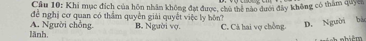 Khi mục đích của hôn nhân không đạt được, chủ thể nào dưới đây không có thâm quyen
đề nghị cơ quan có thầm quyền giải quyết việc ly hôn?
A. Người chồng. B. Người vợ. C. Cả hai vợ chồng. D. Người bảo
lãnh.
ch nhiêm