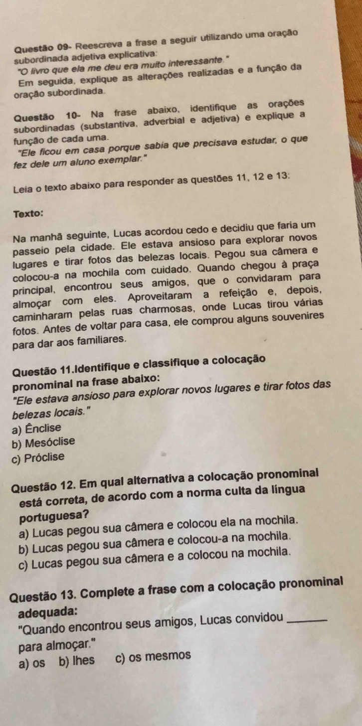 Questão 09- Reescreva a frase a seguir utilizando uma oração
subordinada adjetiva explicativa:
"O livro que ela me deu era muito interessante."
Em seguida, explique as alterações realizadas e a função da
oração subordinada
Questão 10- Na frase abaixo, identifique as orações
subordinadas (substantiva, adverbial e adjetiva) e explique a
função de cada uma.
"Ele ficou em casa porque sabia que precisava estudar, o que
fez dele um aluno exemplar."
Leia o texto abaixo para responder as questões 11, 12 e 13:
Texto:
Na manhã seguinte, Lucas acordou cedo e decidiu que faria um
passeio pela cidade. Ele estava ansioso para explorar novos
lugares e tirar fotos das belezas locais. Pegou sua câmera e
colocou-a na mochila com cuidado. Quando chegou à praça
principal, encontrou seus amigos, que o convidaram para
almoçar com eles. Aproveitaram a refeição e, depois,
caminharam pelas ruas charmosas, onde Lucas tirou várias
fotos. Antes de voltar para casa, ele comprou alguns souvenires
para dar aos familiares.
Questão 11.Identifique e classifique a colocação
pronominal na frase abaixo:
"Ele estava ansioso para explorar novos lugares e tirar fotos das
belezas locais."
a) Ênclise
b) Mesóclise
c) Próclise
Questão 12. Em qual alternativa a colocação pronominal
está correta, de acordo com a norma culta da língua
portuguesa?
a) Lucas pegou sua câmera e colocou ela na mochila.
b) Lucas pegou sua câmera e colocou-a na mochila.
c) Lucas pegou sua câmera e a colocou na mochila.
Questão 13. Complete a frase com a colocação pronominal
adequada:
''Quando encontrou seus amigos, Lucas convidou_
para almoçar."
a) os b) lhes c) os mesmos