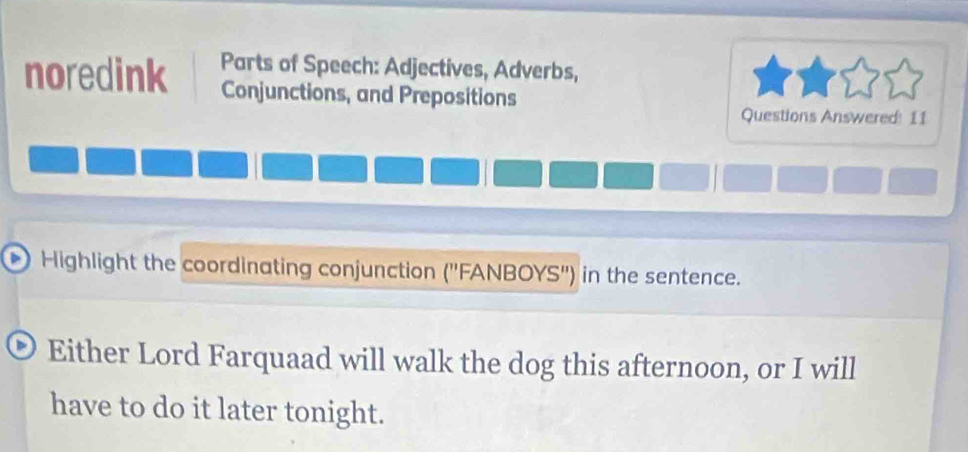 noredink Parts of Speech: Adjectives, Adverbs, 
Conjunctions, and Prepositions 
Questions Answered: 11 
Highlight the coordinating conjunction (''FANBOYS'') in the sentence. 
Either Lord Farquaad will walk the dog this afternoon, or I will 
have to do it later tonight.