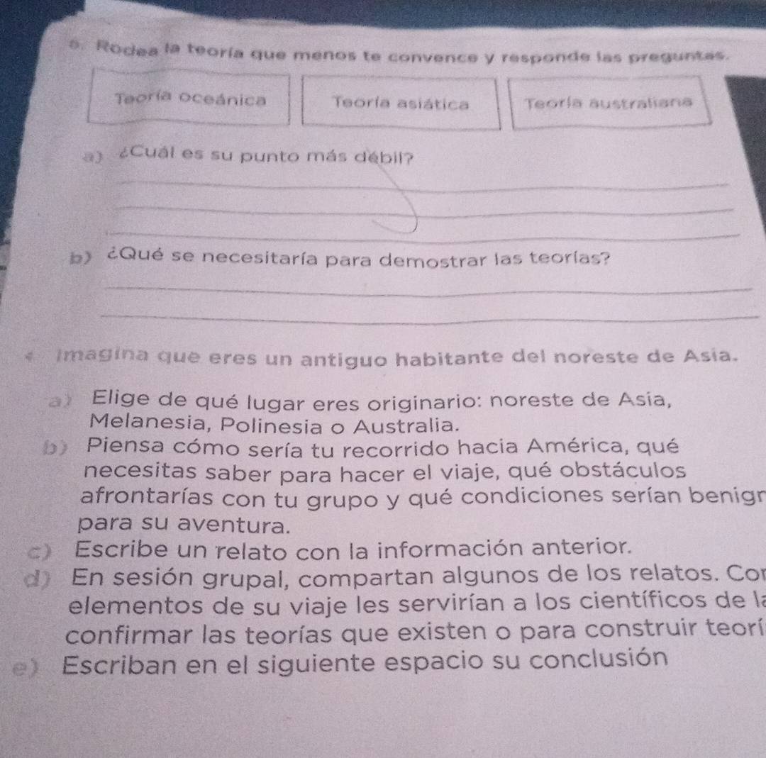 Rodea la teoría que menos te convence y responde las preguntas. 
Teoría oceánica Teoría asiática Teoría australiana 
a) ¿Cuál es su punto más débil? 
_ 
_ 
_ 
)¿Qué se necesitaría para demostrar las teorías? 
_ 
_ 
* Imagina que eres un antiguo habitante del noreste de Asía. 
a) Elige de qué lugar eres originario: noreste de Asía, 
Melanesia, Polinesia o Australia. 
b) Piensa cómo sería tu recorrido hacia América, qué 
necesitas saber para hacer el viaje, qué obstáculos 
afrontarías con tu grupo y qué condiciones serían benign 
para su aventura. 
c) Escribe un relato con la información anterior. 
d) En sesión grupal, compartan algunos de los relatos. Con 
elementos de su viaje les servirían a los científicos de la 
confirmar las teorías que existen o para construir teorí 
e) Escriban en el siguiente espacio su conclusión