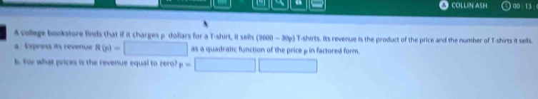 COLLIN ASH 00 : 13 : 0 
A college bookstore finds that if it charges p dollars for a T-shirt, it sells (3600-30p) T-shirts. Its revenue is the product of the price and the number of T-shirts it sells. 
a. Express its revenue R(n)=□ as a quadratic function of the price ρ in factored form. 
b. For what prices is the revenue equal to zero? p=□ □