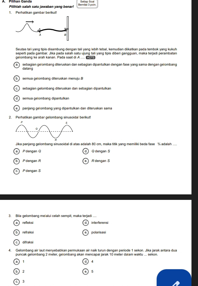 Pilihan Ganda Bernila 3 poin. Setlap Soal
Pilihlah salah satu jawaban yang benar!
1. Perhatikan gambar berikut!
Seutas tali yang tipis disambung dengan tali yang lebih tebal, kemudian diikatkan pada tembok yang kukuh
seperti pada gambar. Jika pada salah satu ujung tali yang tipis diberi gangguan, maka terjadi perambatan
gelombang ke arah kanan. Pada saat di A .... co
a.) sebagian gelombang diteruskan dan sebagian dipantulkan dengan fase yang sama dengan gelombang
datang
b. semua gelombang diteruskan menuju B
c.) sebagian gelombang diteruskan dan sebagian dipantulkan
d. semua gelombang dipantulkan
e.) panjang gelombang yang dipantulkan dan diteruskan sama
2. Perhatikan gambar gelombang sinusoidal berikut!
Jika panjang gelombang sinusoidal di atas adalah 80 cm, maka titik yang memiliki beda fase % adalah ....
a. P dengan C d. Q dengan S
b. P dengan R e R dengan S
c. P dengan S
3. Bila gelombang me|alui celah sempit, maka terjadi ....
a. refleksi d. interferensi
b. refraksi e. polarisasi
c. difraksi
4. Gelombang air laut menyebabkan permukaan air naik turun dengan periode 1 sekon. Jika jarak antara dua
puncak gelombang 2 meter, gelombang akan mencapai jarak 10 meter dalam waktu ... sekon.
a. 1 d. 4
b. 2 e. 5
c. 3