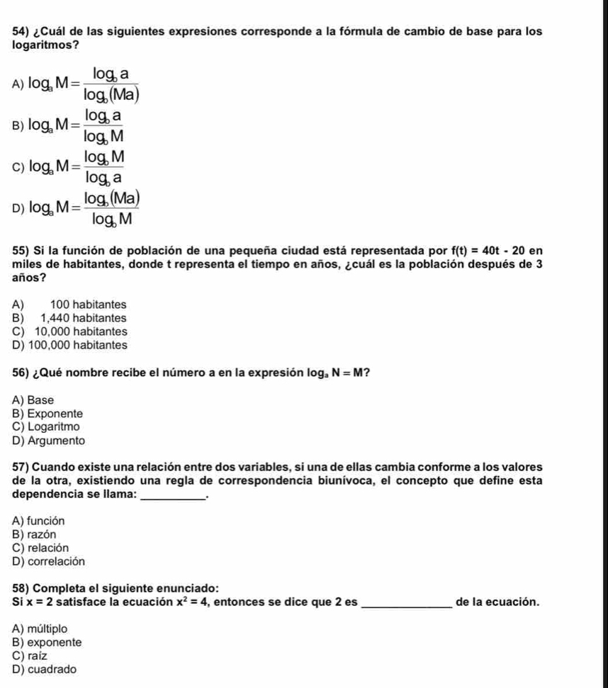 ¿Cuál de las siguientes expresiones corresponde a la fórmula de cambio de base para los
logaritmos?
A) log _aM=frac log _balog _b(Ma)
B) log _aM=frac log _balog _bM
C) log _aM=frac log _bMlog _ba
D) log _aM=frac log _b(Ma)log _bM
55) Si la función de población de una pequeña ciudad está representada por f(t)=40t-20 en
miles de habitantes, donde t representa el tiempo en años, ¿cuál es la población después de 3
años?
A) 100 habitantes
B) 1,440 habitantes
C) 10,000 habitantes
D) 100,000 habitantes
56) ¿Qué nombre recibe el número a en la expresión log _aN=M ?
A) Base
B) Exponente
C) Logaritmo
D) Argumento
57) Cuando existe una relación entre dos variables, si una de ellas cambia conforme a los valores
de la otra, existiendo una regla de correspondencia biunívoca, el concepto que define esta
dependencia se llama:_ .
A) función
B) razón
C) relación
D) correlación
58) Completa el siguiente enunciado:
Si x=2 satisface la ecuación x^2=4 , entonces se dice que 2 es _de la ecuación.
A) múltiplo
B) exponente
C) raíz
D) cuadrado
