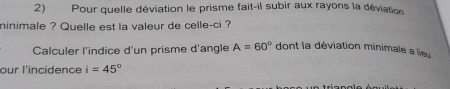 Pour quelle déviation le prisme fait-il subir aux rayons la déviation 
ninimale ? Quelle est la valeur de celle-ci ? 
Calculer l'indice d'un prisme d'angle A=60° dont la déviation minimale a lieu 
our l'incidence i=45°