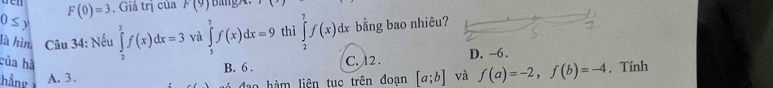 F(0)=3. Giá trị của F(9)
0≤ y ∈tlimits _2^5f(x)dx=3 và ∈tlimits _5^7f(x)dx=9 thì ∈tlimits _2^7f(x)dx bằng bao nhiêu?
là hìn Câu 34: Nếu
của hà
hầng A. 3. C. 12. D. -6.
B. 6. . Tính
đo hàm liên tuc trên đoan [a;b] và f(a)=-2, f(b)=-4