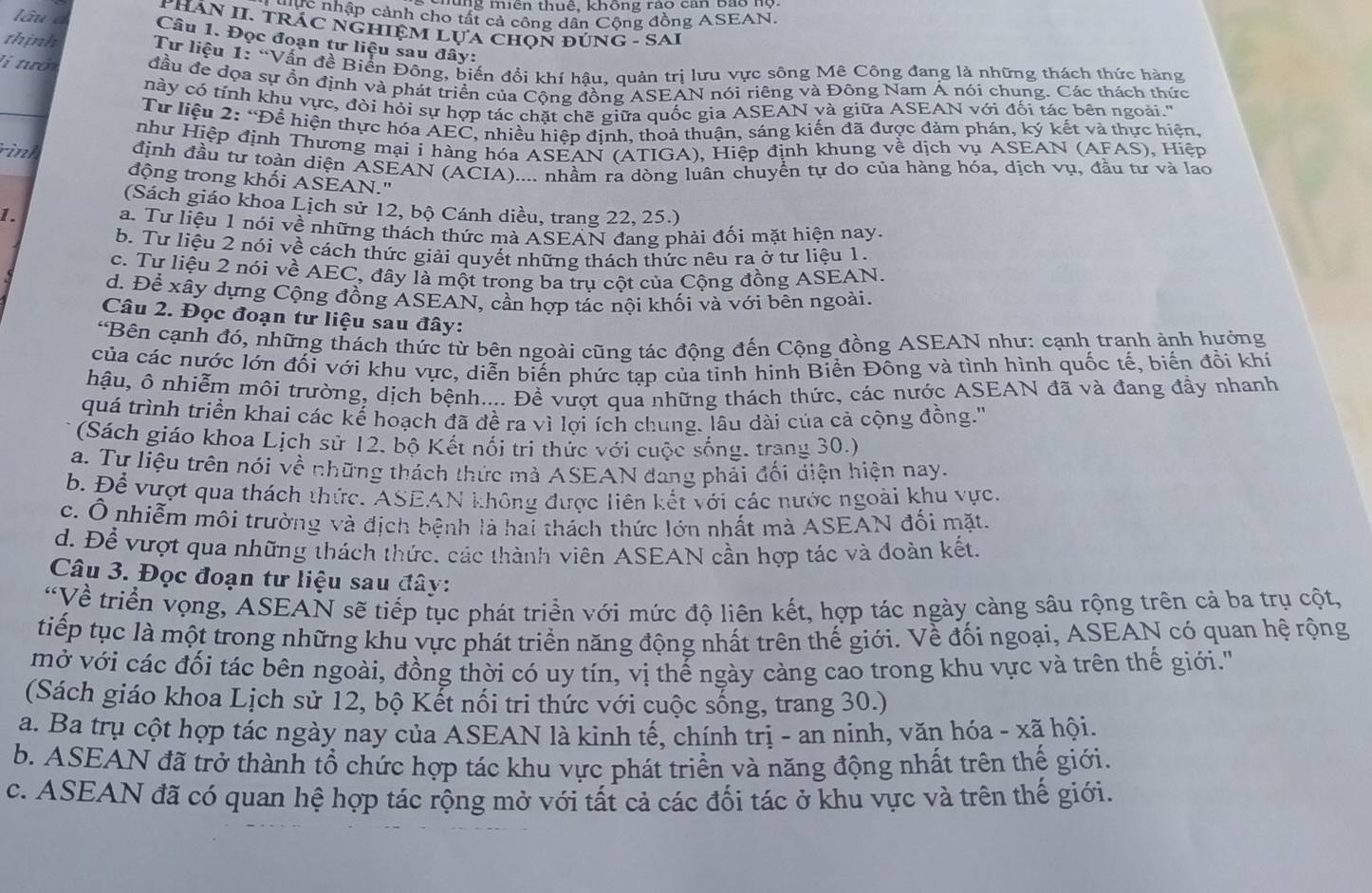 mung miên thuê, không rao can Bao 1
Q C nhập cảnh cho tất cả công dân Cộng đồng ASEAN.
PHÁN II. TRÁC NGHIỆM LựA CHọN ĐÚNG - SAI
Câu 1. Đọc đoạn tư liệu sau đây:
thinh  Tư liệu 1: “Vấn đề Biển Đông, biến đổi khí hâu, quản trị lưu vực sông Mê Công đang là những thách thức hàng
li tướ đầu đe dọa sự ổn định và phát triển của Cộng đồng ASEAN nói riêng và Đông Nam Á nói chung. Các thách thức
này có tính khu vực, đòi hỏi sự hợp tác chặt chẽ giữa quốc gia ASEAN và giữa ASEAN với đối tác bên ngoài.''
Từ liệu 2: “Đề hiện thực hóa AEC, nhiều hiệp định, thoả thuận, sáng kiến đã được đảm phán, ký kết và thực hiện,
như Hiệp định Thương mại i hàng hóa ASEAN (ATIGA), Hiệp định khung về dịch vụ ASEAN (AFAS), Hiệp
rình định đầu tư toàn diện ASEAN (ACIA).... nhầm ra dòng luân chuyển tự do của hàng hóa, dịch vụ, đầu tư và lao
động trong khối ASEAN.'
(Sách giáo khoa Lịch sử 12, bộ Cánh diều, trang 22, 25.)
1.
a. Tư liệu 1 nói về những thách thức mà ASEAN đang phải đối mặt hiện nay.
b. Tư liệu 2 nói về cách thức giải quyết những thách thức nêu ra ở tư liệu 1.
c. Tư liệu 2 nói về AEC, đây là một trong ba trụ cột của Cộng đồng ASEAN.
d. Để xây dựng Cộng đồng ASEAN, cần hợp tác nội khối và với bên ngoài.
Câu 2. Đọc đoạn tư liệu sau đây:
*Bên cạnh đó, những thách thức từ bên ngoài cũng tác động đến Cộng đồng ASEAN như: cạnh tranh ảnh hưởng
của các nước lớn đối với khu vực, diễn biến phức tạp của tỉnh hinh Biển Đông và tình hình quốc tế, biến đồi khí
hậu, ô nhiễm môi trường, dịch bệnh.... Để vượt qua những thách thức, các nước ASEAN đã và đang đầy nhanh
quá trình triển khai các kế hoạch đã đề ra vì lợi ích chung, lâu dài của cả cộng đồng.''
(Sách giáo khoa Lịch sử 12. bộ Kết nổi tri thức với cuộc sống, trang 30.)
a. Tư liệu trên nói về những thách thức mà ASEAN đang phải đối diện hiện nay.
b. Để vượt qua thách thức. ASEAN không được liên kết với các nước ngoài khu vực.
c. Ô nhiễm môi trường và địch bệnh là hai thách thức lớn nhất mà ASEAN đối mặt.
d. Để vượt qua những thách thức, các thành viên ASEAN cần hợp tác và đoàn kết.
Câu 3. Đọc đoạn tư liệu sau đây:
“Về triển vọng, ASEAN sẽ tiếp tục phát triển với mức độ liên kết, hợp tác ngày càng sâu rộng trên cả ba trụ cột,
tiếp tục là một trong những khu vực phát triển năng động nhất trên thế giới. Về đối ngoại, ASEAN có quan hệ rộng
mở với các đối tác bên ngoài, đồng thời có uy tín, vị thế ngày càng cao trong khu vực và trên thế giới.'
(Sách giáo khoa Lịch sử 12, bộ Kết nổi tri thức với cuộc sống, trang 30.)
a. Ba trụ cột hợp tác ngày nay của ASEAN là kinh tế, chính trị - an ninh, văn hóa - xã hội.
b. ASEAN đã trở thành tổ chức hợp tác khu vực phát triền và năng động nhất trên thế giới.
c. ASEAN đã có quan hệ hợp tác rộng mở với tất cả các đối tác ở khu vực và trên thế giới.