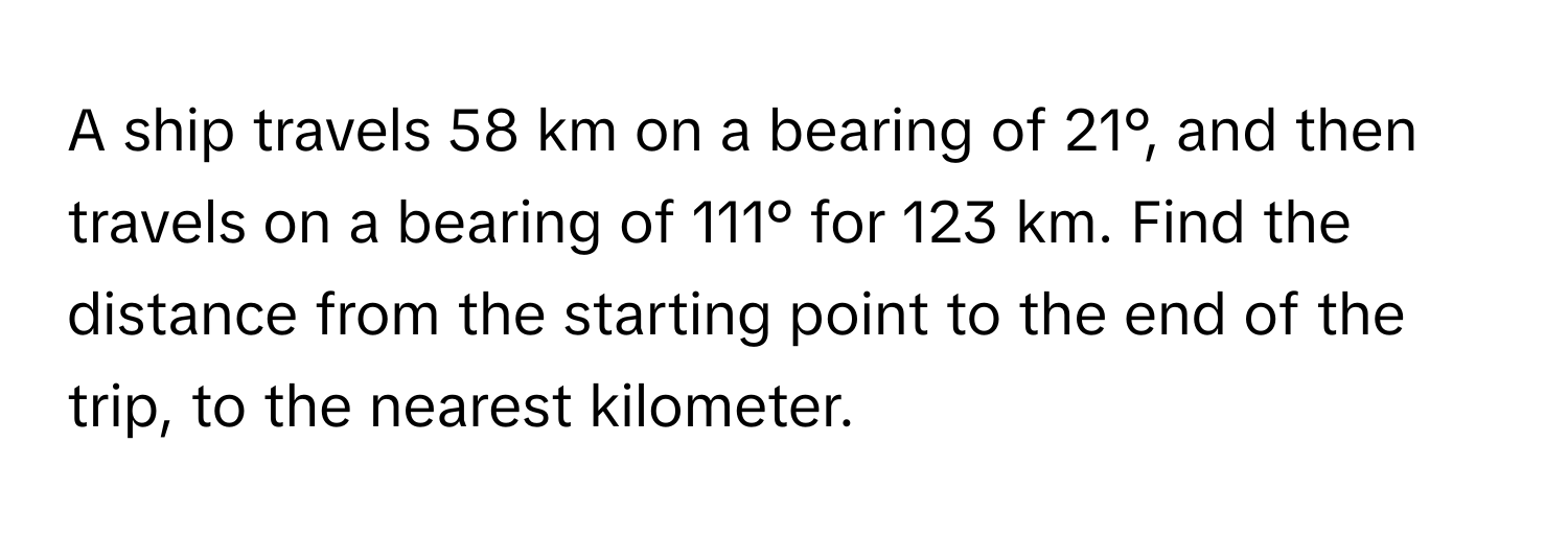 A ship travels 58 km on a bearing of 21°, and then travels on a bearing of 111° for 123 km. Find the distance from the starting point to the end of the trip, to the nearest kilometer.