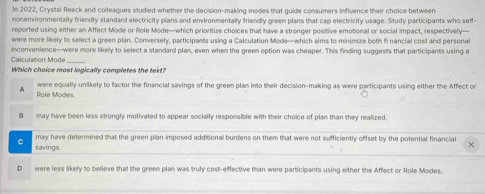 In 2022, Crystal Reeck and colleagues studied whether the decision-making modes that guide consumers influence their choice between
nonenvironmentally friendly standard electricity plans and environmentally friendly green plans that cap electricity usage. Study participants who self-
reported using either an Affect Mode or Role Mode—which prioritize choices that have a stronger positive emotional or social impact, respectively—
were more likely to select a green plan. Conversely, participants using a Calculation Mode—which aims to minimize both fi nancial cost and personal
inconvenience—were more likely to select a standard plan, even when the green option was cheaper. This finding suggests that participants using a
Calculation Mode_
Which choice most logically completes the text?
were equally unlikely to factor the financial savings of the green plan into their decision-making as were participants using either the Affect or
A Role Modes.
B may have been less strongly motivated to appear socially responsible with their choice of plan than they realized.
may have determined that the green plan imposed additional burdens on them that were not sufficiently offset by the potential financial
C savings.
D were less likely to believe that the green plan was truly cost-effective than were participants using either the Affect or Role Modes.