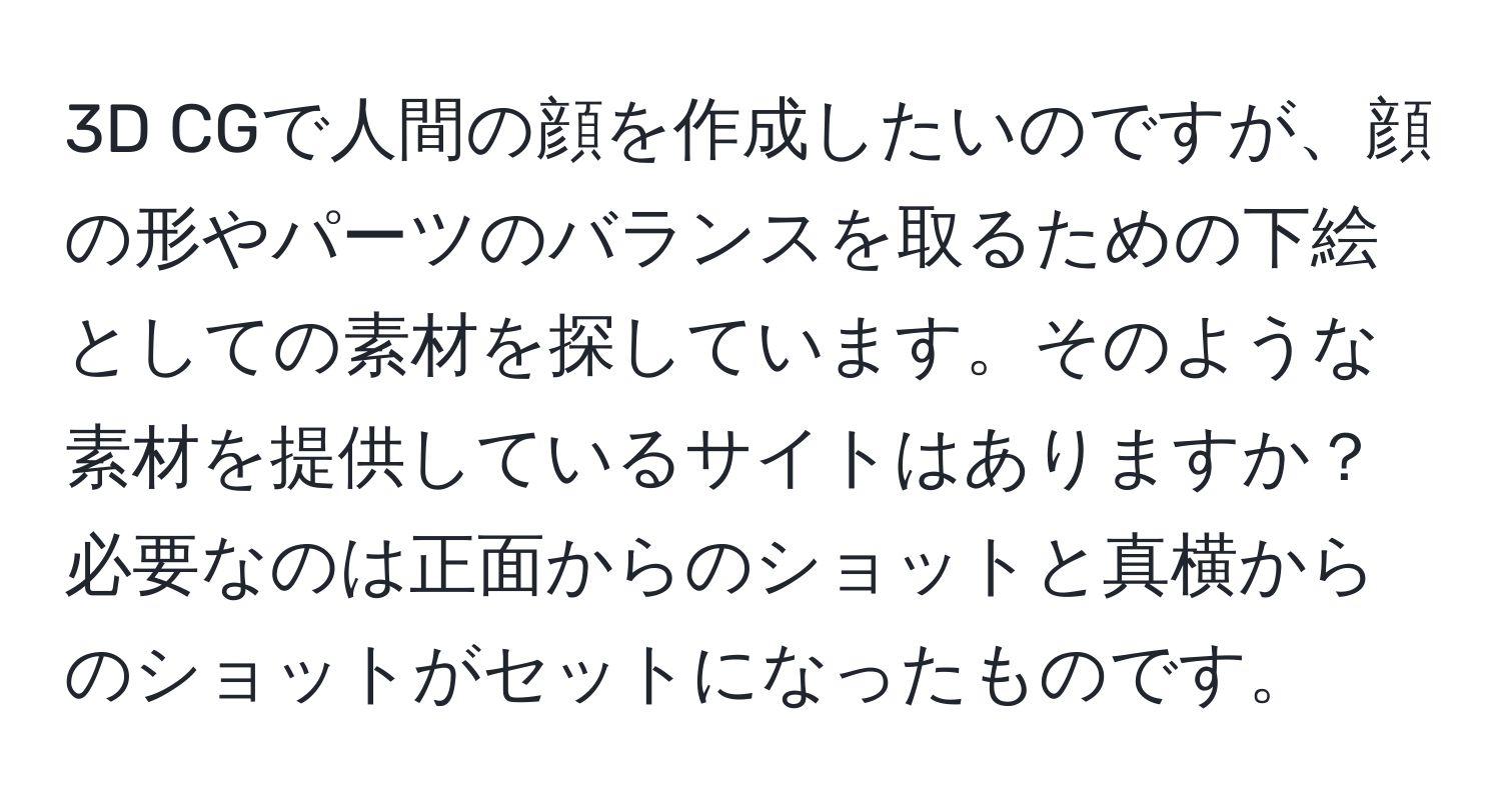 3D CGで人間の顔を作成したいのですが、顔の形やパーツのバランスを取るための下絵としての素材を探しています。そのような素材を提供しているサイトはありますか？必要なのは正面からのショットと真横からのショットがセットになったものです。