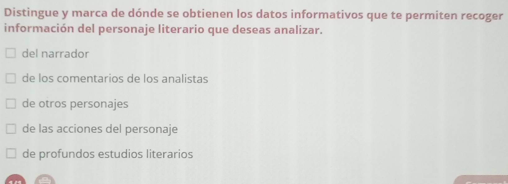 Distingue y marca de dónde se obtienen los datos informativos que te permiten recoger
información del personaje literario que deseas analizar.
del narrador
de los comentarios de los analistas
de otros personajes
de las acciones del personaje
de profundos estudios literarios