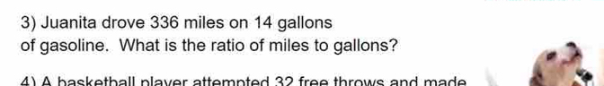 Juanita drove 336 miles on 14 gallons
of gasoline. What is the ratio of miles to gallons? 
4) A basketball plaver attempted 32 free throws and made