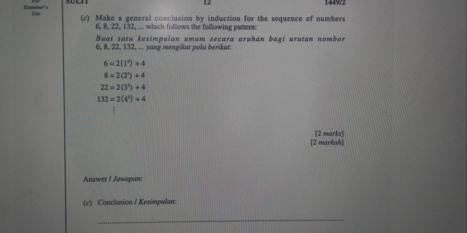 1449/2
Examiner' s
Use
(c) Make a general conclusion by induction for the sequence of numbers
6, 8, 22, 132, ... which follows the following pattern:
Buat satu kesimpulan umum secara aruhan bagi urutan nombor
6, 8, 22, 132, ... yang mengikut pola berikut:
6=2(1^0)+4
8=2(2^1)+4
22=2(3^2)+4
132=2(4^3)+4
[2 marks]
[2 markah]
Answer / Jawapan:
(c) Conclusion / Kesimpulan:
_