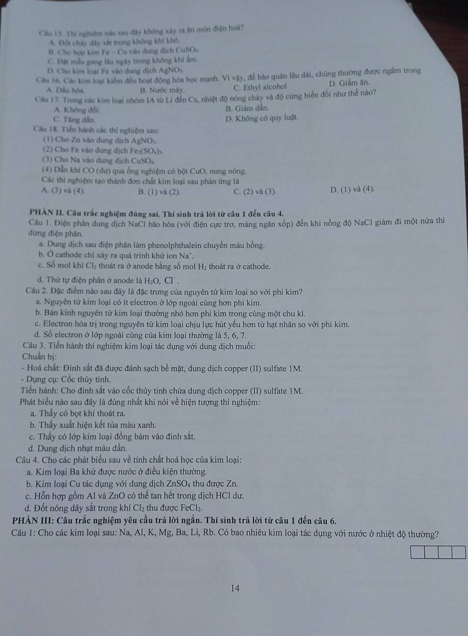 Cầu 15. Thí nghiệm nào sau đây không xảy ra ăn môn điện hoá?
A. Đổi chây đây sát trong không khí khô
B. Cho hợp kim Fe - Cu vào dung dịch CuSOr
C. Đặt mẫu gang lâu ngày trong không khi ẩm.
D. Cho kim loại Fe vào dung dịch AgNO
Cáa 16. Các kim loại kiểm đều hoạt động hóa học mạnh. Vì vậy, để bảo quân lâu dài, chúng thường được ngâm trong
A. Đầu hóa, B. Nước máy. C. Ethyl alcohol D. Giâm ăn.
Cầu 17. Trong các kim loại nhóm IA từ Li đến Cs, nhiệt độ nóng chây và độ cứng biển đổi như thế nào?
A. Không đổi. B. Giâm dẫn.
C. Tăng dẫn. D. Không có quy luật.
Câu 18. Tiến hành các thí nghiệm sau:
(1) Cho Zn vào dung dịch AgNOs
(2) Cho Fe vào dung dịch Fe₂(SO₄)₂
(3) Cho Na vào dung dịch CuSOL
(4) Dẫn khí CO (dư) qua ống nghiệm có bột CuO, nung nóng.
Các thí nghiệm tạo thành đơn chất kim loại sau phản ứng là
A. (3) và (4). B. (1) và (2). C. (2) và (3). D. (1) và (4).
PHẢN II. Câu trắc nghiệm đúng sai. Thí sinh trả lời từ câu 1 đến câu 4.
Cầu 1. Điện phân dung dịch NaCl bão hòa (với điện cực trơ, màng ngăn xốp) đến khi nồng độ NaCl giảm đi một nửa thì
dừng điện phân.
a. Dung dịch sau điện phân làm phenolphthalein chuyển màu hồng.
b. Ở cathode chỉ xảy ra quá trình khử ion Na".
c. Số mol khi Cl₂ thoát ra ở anode bằng số mol H₂ thoát ra ở cathode.
d. Thứ tự điện phân ở anode là H_2 O、 Cl .
Câu 2. Đặc điểm nảo sau đây là đặc trưng của nguyên tử kim loại so với phi kim?
a. Nguyên tử kim loại có ít electron ở lớp ngoài cùng hơn phi kim.
b. Bán kính nguyên tử kim loại thường nhỏ hơn phi kim trong cùng một chu kì.
c. Electron hóa trị trong nguyên tử kim loại chịu lực hút yếu hơn từ hạt nhân so với phi kim.
d. Số electron ở lớp ngoài cùng của kim loại thường là 5, 6, 7.
Cầu 3. Tiến hành thí nghiệm kim loại tác dụng với dung dịch muối:
Chuẩn bị:
- Hoá chất: Đinh sắt đã được đánh sạch bề mặt, dung dịch copper (II) sulfate 1M.
- Dụng cụ: Cốc thủy tinh.
Tiến hành: Cho đinh sắt vào cốc thủy tinh chứa dung dịch copper (II) sulfate 1M.
Phát biểu nào sau đây là đúng nhất khi nói về hiện tượng thí nghiệm:
a. Thầy có bọt khí thoát ra.
b. Thấy xuất hiện kết tủa màu xanh.
c. Thấy có lớp kim loại đồng bám vào đinh sắt.
d. Dung dịch nhạt màu dần.
Câu 4. Cho các phát biểu sau về tính chất hoá học của kim loại:
a. Kim loại Ba khử được nước ở điều kiện thường.
b. Kim loại Cu tác dụng với dung dịch ZnSO₄ thu được Zn.
c. Hỗn hợp gồm Al và ZnO có thể tan hết trong dịch HCl dư.
d. Đốt nóng dây sắt trong khí CI_2 thu được FeCl₂.
PHÀN III: Câu trắc nghiệm yêu cầu trả lời ngắn. Thí sinh trả lời từ câu 1 đến câu 6.
Câu 1: Cho các kim loại sau: Na, Al, K, Mg, Ba, Li, Rb. Có bao nhiêu kim loại tác dụng với nước ở nhiệt độ thường?
14