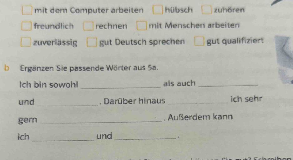 mit dem Computer arbeiten hübsch zuhören
freundlich rechnen mit Menschen arbeiten
zuverlässig gut Deutsch sprechen gut qualifiziert
b Ergänzen Sie passende Wörter aus 5a.
Ich bin sowohl _als auch_
und _. Darüber hinaus _ich sehr
gern _. Außerdem kann
ich _und_
.