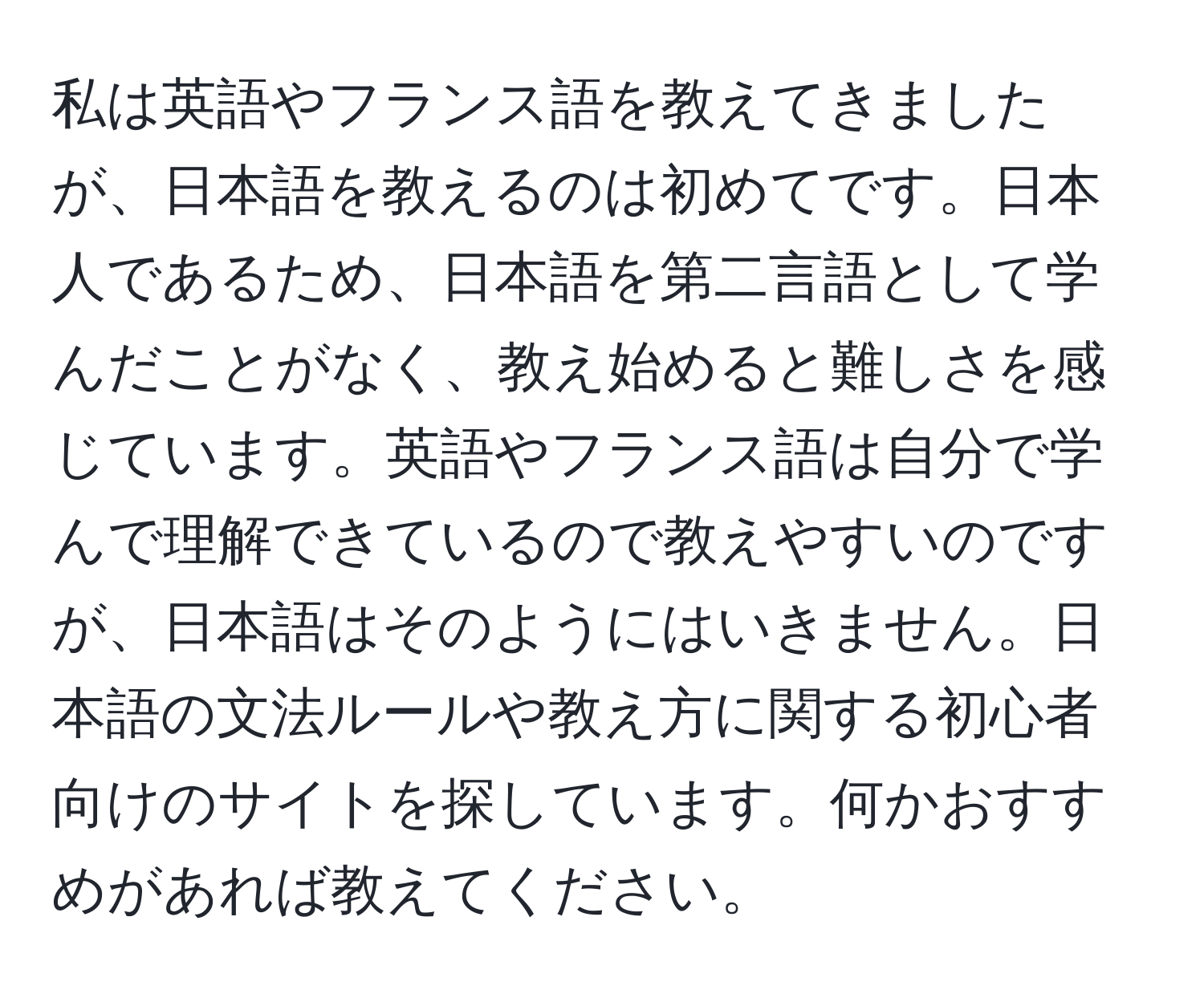 私は英語やフランス語を教えてきましたが、日本語を教えるのは初めてです。日本人であるため、日本語を第二言語として学んだことがなく、教え始めると難しさを感じています。英語やフランス語は自分で学んで理解できているので教えやすいのですが、日本語はそのようにはいきません。日本語の文法ルールや教え方に関する初心者向けのサイトを探しています。何かおすすめがあれば教えてください。