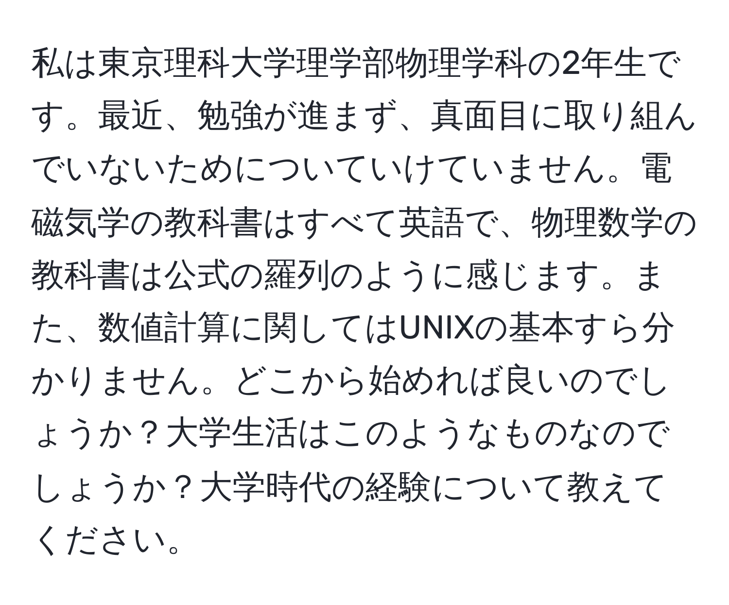 私は東京理科大学理学部物理学科の2年生です。最近、勉強が進まず、真面目に取り組んでいないためについていけていません。電磁気学の教科書はすべて英語で、物理数学の教科書は公式の羅列のように感じます。また、数値計算に関してはUNIXの基本すら分かりません。どこから始めれば良いのでしょうか？大学生活はこのようなものなのでしょうか？大学時代の経験について教えてください。