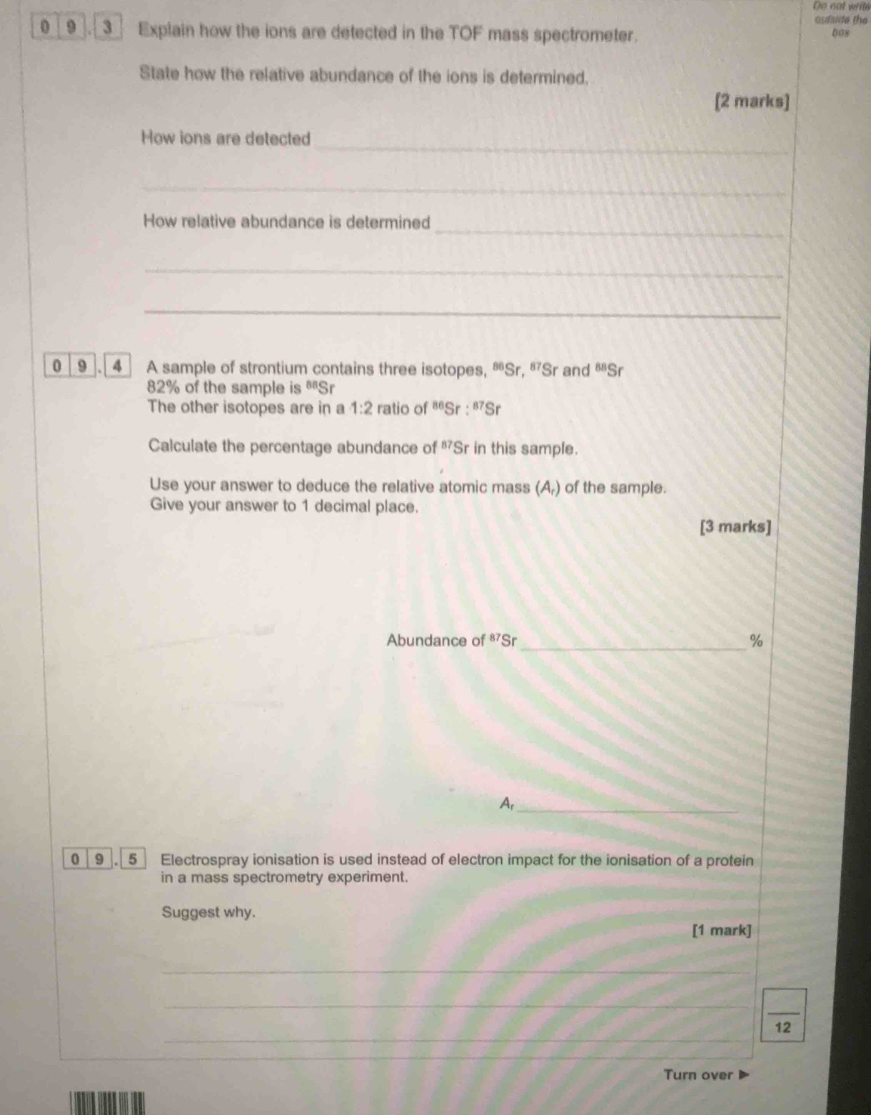 De nat writé 
outaide the 
0_9 . 3 Explain how the ions are detected in the TOF mass spectrometer. 00s 
State how the relative abundance of the ions is determined. 
[2 marks] 
_ 
How ions are detected 
_ 
_ 
How relative abundance is determined 
_ 
_ 
0 9 . 4 A sample of strontium contains three isotopes, ªSr, ªSr and^(88)S r
82% of the sample is BB⊂eq r 
The other isotopes are in a 1:2 ratio of^(86)Sr:^87Sr
Calculate the percentage abundance of 87 Sr in this sample. 
Use your answer to deduce the relative atomic mass (A_r) a of the sample. 
Give your answer to 1 decimal place. 
[3 marks] 
Abundance of 87≤slant Sr_  %
Ar_ 
0 9 5 Electrospray ionisation is used instead of electron impact for the ionisation of a protein 
in a mass spectrometry experiment. 
Suggest why. 
[1 mark] 
_ 
_ 
_ 
_ 
12 
Turn over