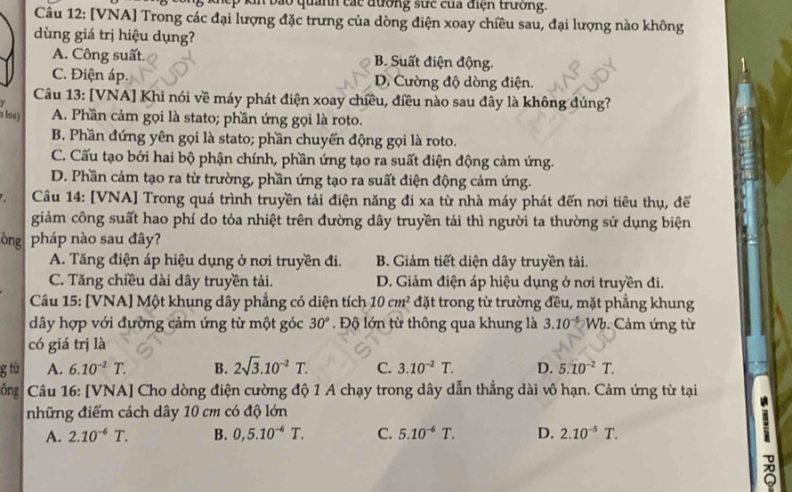 kin bảo quảnh các đương sực của điện trường.
Câu 12: [VNA] Trong các đại lượng đặc trưng của dòng điện xoay chiều sau, đại lượng nào không
dùng giá trị hiệu dụng?
A. Công suất. B. Suất điện động.
C. Điện áp. D. Cường độ dòng điện.
Câu 13: [VNA] Khi nói về máy phát điện xoay chiều, điều nào sau đây là không đúng?
Y
a loa) A. Phần cảm gọi là stato; phần ứng gọi là roto.
B. Phần đứng yên gọi là stato; phần chuyển động gọi là roto.
C. Cấu tạo bởi hai bộ phận chính, phần ứng tạo ra suất điện động cảm ứng.
D. Phần cảm tạo ra từ trường, phần ứng tạo ra suất điện động cảm ứng.
Câu 14: [VNA] Trong quá trình truyền tải điện năng đi xa từ nhà máy phát đến nơi tiêu thụ, để
giảm công suất hao phí do tỏa nhiệt trên đường dây truyền tải thì người ta thường sử dụng biện
òng pháp nào sau đây?
A. Tăng điện áp hiệu dụng ở nơi truyền đi. B. Giảm tiết diện dây truyền tải.
C. Tăng chiều dài dây truyền tải. D. Giảm điện áp hiệu dụng ở nơi truyền đi.
Câu 15: [VNA] Một khung dây phẳng có diện tích 10cm^2 đặt trong từ trường đều, mặt phẳng khung
dây hợp với đường cảm ứng từ một góc 30° Độ lớn từ thông qua khung là 3.10^(-5)Wb Cám ứng từ
có giá trị là
g tù A. 6.10^(-2)T. B. 2sqrt(3).10^(-2)T. C. 3.10^(-2)T. D. 5.10^(-2)T.
ông  Câu 16: [VNA] Cho dòng điện cường độ 1 A chạy trong dây dẫn thẳng dài vô hạn. Cảm ứng từ tại
những điểm cách dây 10 cm có độ lớn
A. 2.10^(-6)T. B. 0,5.10^(-6)T. C. 5.10^(-6)T. D. 2.10^(-5)T.