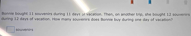 Bonnie bought 11 souvenirs during 11 days or vacation. Then, on another trip, she bought 12 souvenirs 
during 12 days of vacation. How many souvenirs does Bonnie buy during one day of vacation? 
□ souvenirs