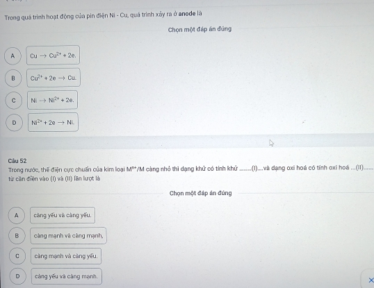 Trong quá trình hoạt động của pin điện Ni - Cu, quá trình xảy ra ở anode là
Chọn một đáp án đứng
A Cuto Cu^(2+)+2e.
B Cu^(2+)+2eto Cu.
C Nito Ni^(2+)+2e.
D Ni^(2+)+2eto Ni. 
Câu 52
Trong nước, thế điện cực chuẩn của kim loại M''' */M càng nhỏ thì dang khử có tính khử _(1).....và dạng oxi hoá có tính oxi hoá ...(II)......
từ căn điền vào (I) và (II) lăn lượt là
Chọn một đáp án đúng
A càng yếu và càng yếu.
B càng mạnh và càng mạnh,
C càng mạnh và càng yếu.
D càng yếu và càng mạnh