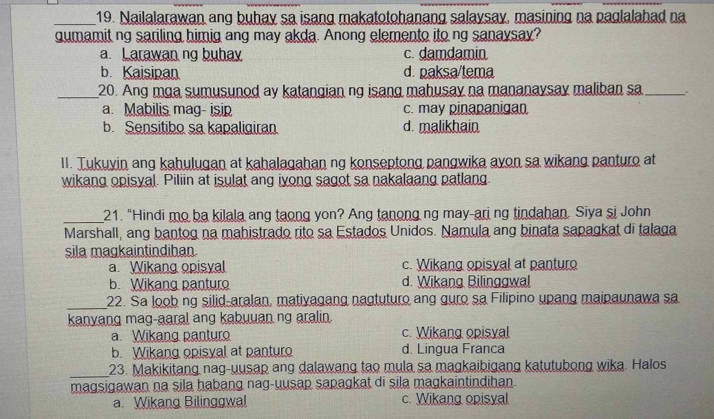 Nailalarawan ang buhay sa isang makatotohanang salaysay, masining na paglalahad na
gumamit ng sariling himig ang may akda. Anong elemento ito ng sanaysay?
a. Larawan ng buhay c. damdamin
b. Kaisipan d. paksa/tema
_20. Ang mga sumusunod ay katangian ng isang mahusay na mananaysay maliban sa _``
a. Mabilis mag- isip c. may pinapanigan
b. Sensitibo sa kapaligiran d. malikhain
II. Tukuvin ang kahulugan at kahalagahan ng konseptong pangwika ayon sa wikang panturo at
wikang opisyal. Piliin at isulat ang iyong sagot sa nakalaang patlang
_21. “Hindi mo ba kilala ang taong yon? Ang tanong ng may-ari ng tindahan. Siya si John
Marshall, ang bantog na mahistrado rito sa Estados Unidos. Namula ang binata sapagkat di talaga
sila magkaintindihan.
a. Wikang opisyal c. Wikang opisyal at panturo
b. Wikang panturo d. Wikang Bilinggwal
_22. Sa loob ng silid-aralan, mativagang nagtuturo ang guro sa Filipino upang maipaunawa sa
kanyang mag-aaral ang kabuuan ng aralin.
a. Wikang panturo c. Wikang opisyal
b. Wikang opisyal at panturo d. Lingua Franca
_23. Makikitang nag-uusap ang dalawang tao mula sa magkaibigang katutubong wika. Halos
magsigawan na sila habang nag-uusap sapagkat di sila magkaintindihan.
a. Wikang Bilinggwal c. Wikang opisyal