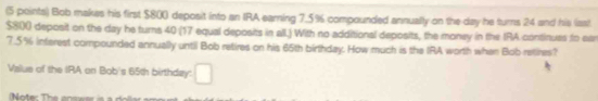 Bob makes his first $800 deposit into an IRA earning 7.5% compounded annually on the day he turns 24 and his last
$800 deposit on the day he turns 40 (17 equal deposits in all.) With no additional deposits, the money in the IRA continues to ear
7.5% inferest compounded annually until Bob retires on his 65th birthday. How much is the IRA worth when Bobretires? 
Value of the IRA on Bob's 65th birthday: □