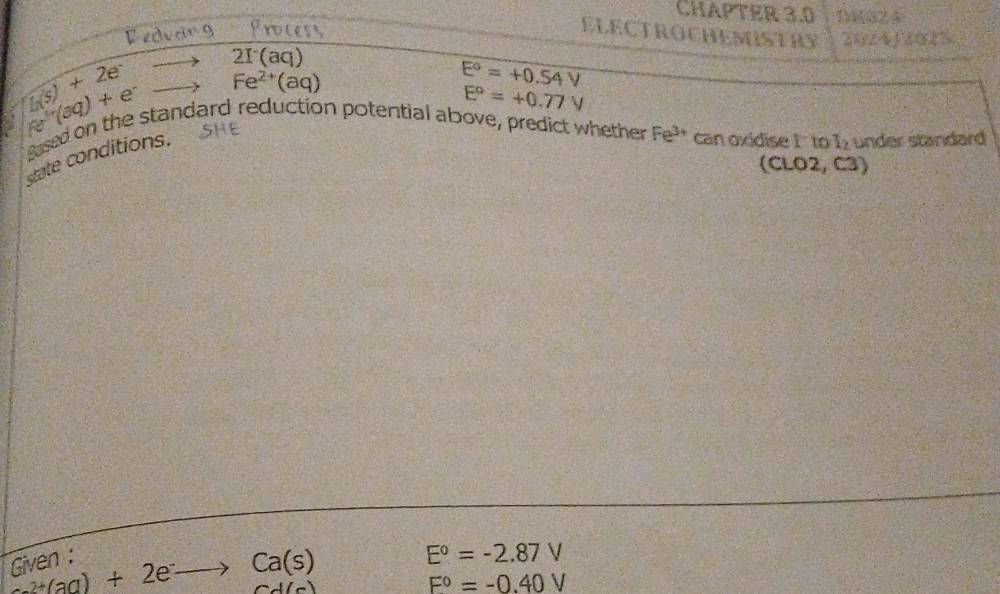 CHAPTER 3.0 1(32 4 
Redvang Process ELECTROCHEMSTRY 2024f2015
li(s)+2e^-
2I(aq)
e(3q)+e^- Fe^(2+)(aq)
E°=+0.54V
E°=+0.77V
gased on the standard reduction potential above, predict whether Fe^(3+) can oxidise I' to I under standard 
state conditions. 
(CLO2, C3) 
Given :
+(aq)+2e^-to Ca(s)
E°=-2.87V
(_ 
F°=-0.40V