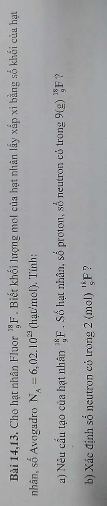 Bài 14,13. Cho hạt nhân Fluor _9^((18)F. Biết khối lượng mol của hạt nhân lấy xấp xi bằng số khối của hạt 
nhân, số Avogadro N_A)=6,02.10^(23) (hạt/mol). Tính: 
a) Nêu cấu tạo của hạt nhân _9^((18)F Số hạt nhân, S_∩ T) , proton, số neutron có trong 9(g)_9^(18)F ? 
b) Xác định số neutron có trong 2 (mol) _9^(18)F ?