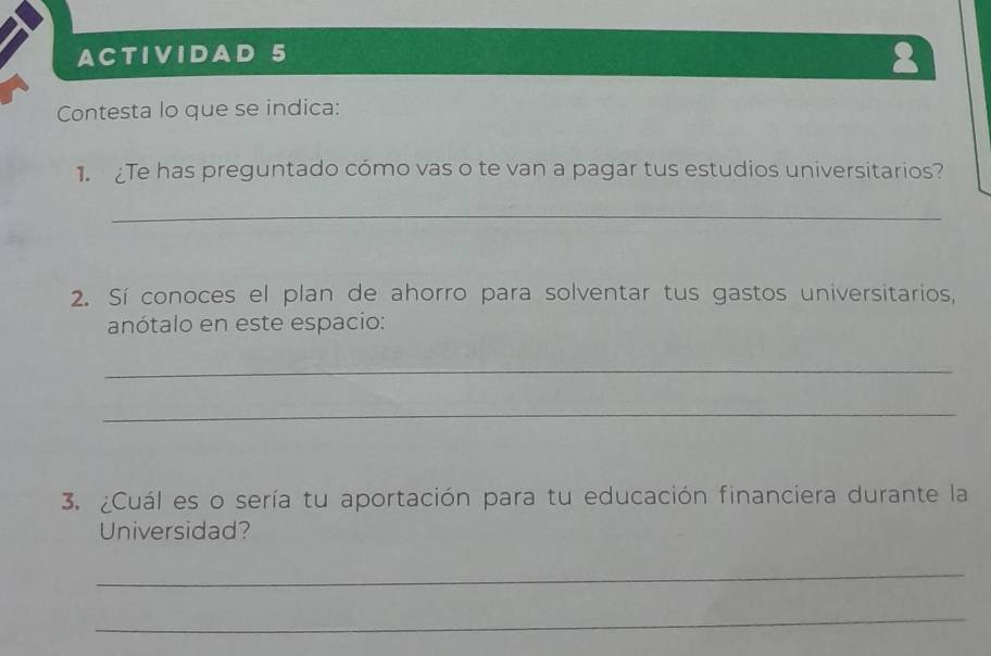 ACTIVIDAD 5 
2 
Contesta lo que se indica: 
1.Te has preguntado cómo vas o te van a pagar tus estudios universitarios? 
_ 
2. Sí conoces el plan de ahorro para solventar tus gastos universitarios, 
anótalo en este espacio: 
_ 
_ 
3. ¿Cuál es o sería tu aportación para tu educación financiera durante la 
Universidad? 
_ 
_