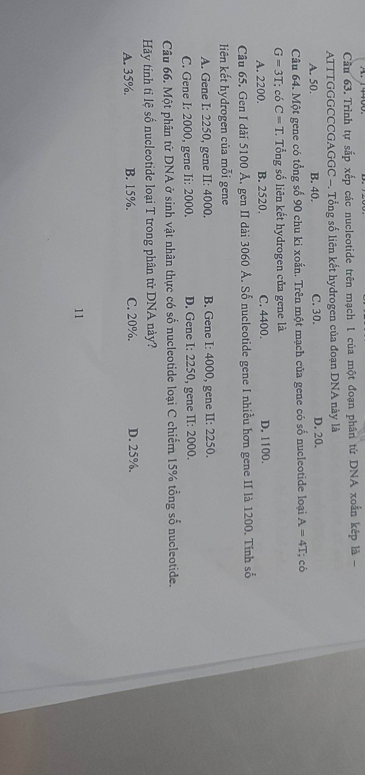Cầu 63. Trình tự sắp xếp các nucleotide trên mạch 1 của một đoạn phân tử DNA xoắn kép là -
ATTTGGGCCCGAGGC -. Tổng số liên kết hydrogen của đoạn DNA này là
A. 50. B. 40. C. 30. D. 20.
Câu 64. Một gene có tổng số 90 chu ki xoắn. Trên một mạch của gene có số nucleotide loại A=4T; có
G=3T; có C=T. Tổng số liên kết hydrogen của gene là
A. 2200. B. 2520. C. 4400. D, 1100.
Câu 65. Gen I dài 5100 Ả, gen II dài 3060 Ả. Số nucleotide gene I nhiều hơn gene II là 1200. Tính số
liên kết hydrogen của mỗi gene
A. Gene I: 2250, gene II: 4000. B. Gene I: 4000, gene II: 2250.
C. Gene I: 2000, gene Ii: 2000. D. Gene I: 2250, gene II: 2000.
Câu 66. Một phân tử DNA ở sinh vật nhân thực có số nucleotide loại C chiếm 15% tổng số nucleotide.
Hãy tính tỉ lệ số nucleotide loại T trong phân tử DNA này?
A. 35%. B. 15%. C. 20%. D. 25%.
11
