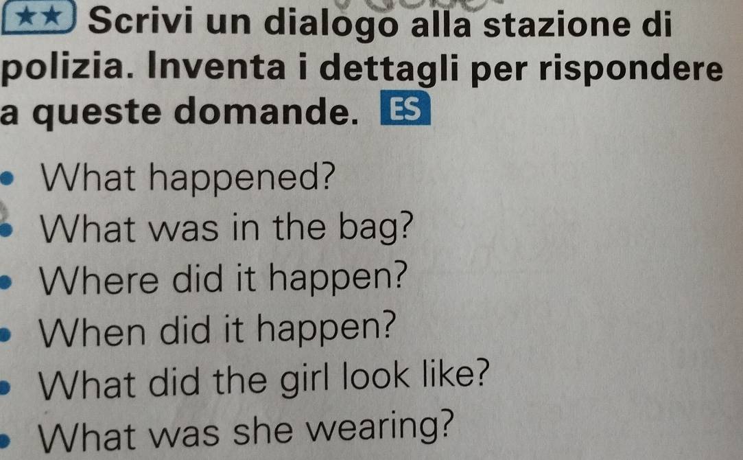 Scrivi un dialogo alla stazione di 
polizia. Inventa i dettagli per rispondere 
a queste domande. 
What happened? 
What was in the bag? 
Where did it happen? 
When did it happen? 
What did the girl look like? 
What was she wearing?