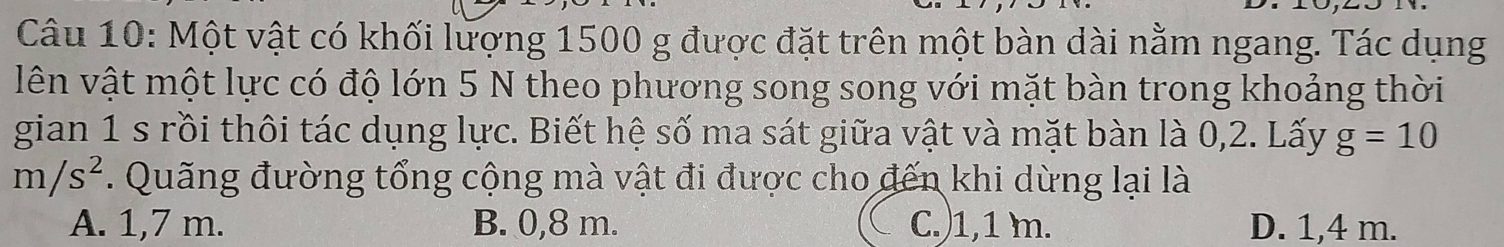 Một vật có khối lượng 1500 g được đặt trên một bàn dài nằm ngang. Tác dụng
lên vật một lực có độ lớn 5 N theo phương song song với mặt bàn trong khoảng thời
gian 1 s rồi thôi tác dụng lực. Biết hệ số ma sát giữa vật và mặt bàn là 0,2. Lấy g=10
m/s^2. Quãng đường tổng cộng mà vật đi được cho đến khi dừng lại là
A. 1,7 m. B. 0,8 m. C.) 1,1 m. D. 1,4 m.