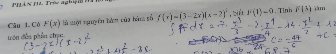 PHÀN III. Trắc nghiệm trả 10 
Câu 1. Có F(x) là một nguyên hàm của hàm số f(x)=(3-2x)(x-2)^2 , biết F(1)=0. Tính F(3)
làm 
tròn đến phần chục.