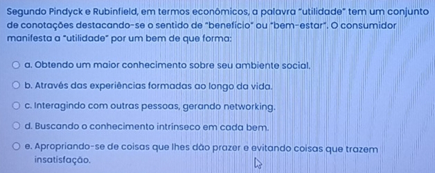 Segundo Pindyck e Rubinfield, em termos econômicos, a palavra "utilidade" tem um conjunto
de conotações destacando-se o sentido de "benefício" ou "bem-estar". O consumidor
manifesta a "utilidade” por um bem de que forma:
a. Obtendo um maior conhecimento sobre seu ambiente social.
b. Através das experiências formadas ao longo da vida.
c. Interagindo com outras pessoas, gerando networking.
d. Buscando o conhecimento intrinseco em cada bem.
e. Apropriando-se de coisas que lhes dão prazer e evitando coisas que trazem
in satis fação.