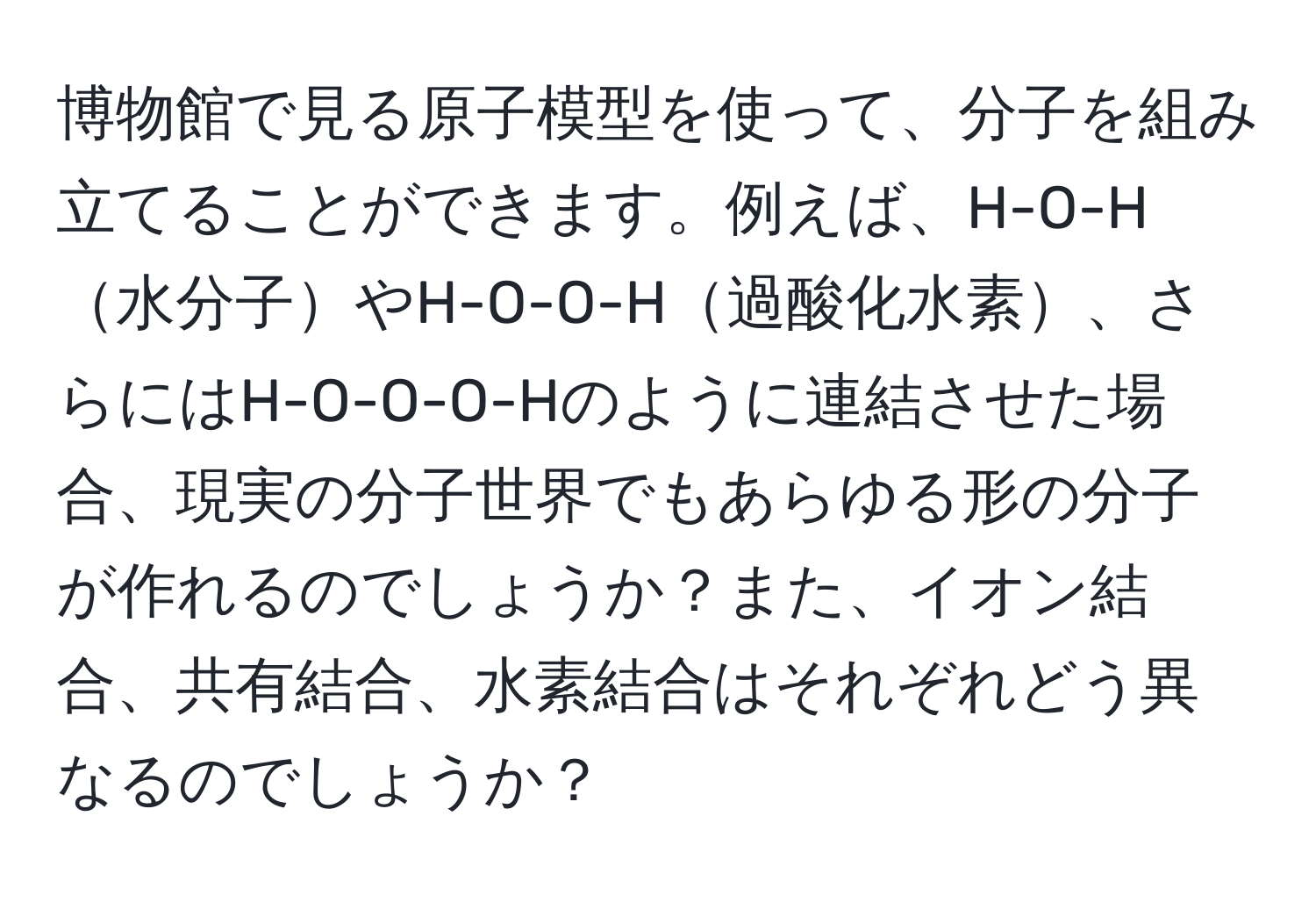 博物館で見る原子模型を使って、分子を組み立てることができます。例えば、H-O-H水分子やH-O-O-H過酸化水素、さらにはH-O-O-O-Hのように連結させた場合、現実の分子世界でもあらゆる形の分子が作れるのでしょうか？また、イオン結合、共有結合、水素結合はそれぞれどう異なるのでしょうか？