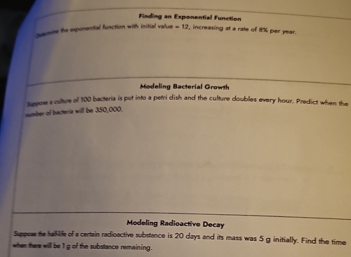 Finding an Exponential Function 
quemine the exponential function with initial value =12 , increasing at a rate of 8% per year. 
Modeling Bacterial Growth 
Suppose a culture of 100 bacteria is put into a petri dish and the culture doubles every hour. Predict when the 
number of bacteria will be 350,000. 
Modeling Radioactive Decay 
Suppose the hall-life of a certain radioactive substance is 20 days and its mass was 5 g initially. Find the time 
when there will be 1 g of the substance remaining.