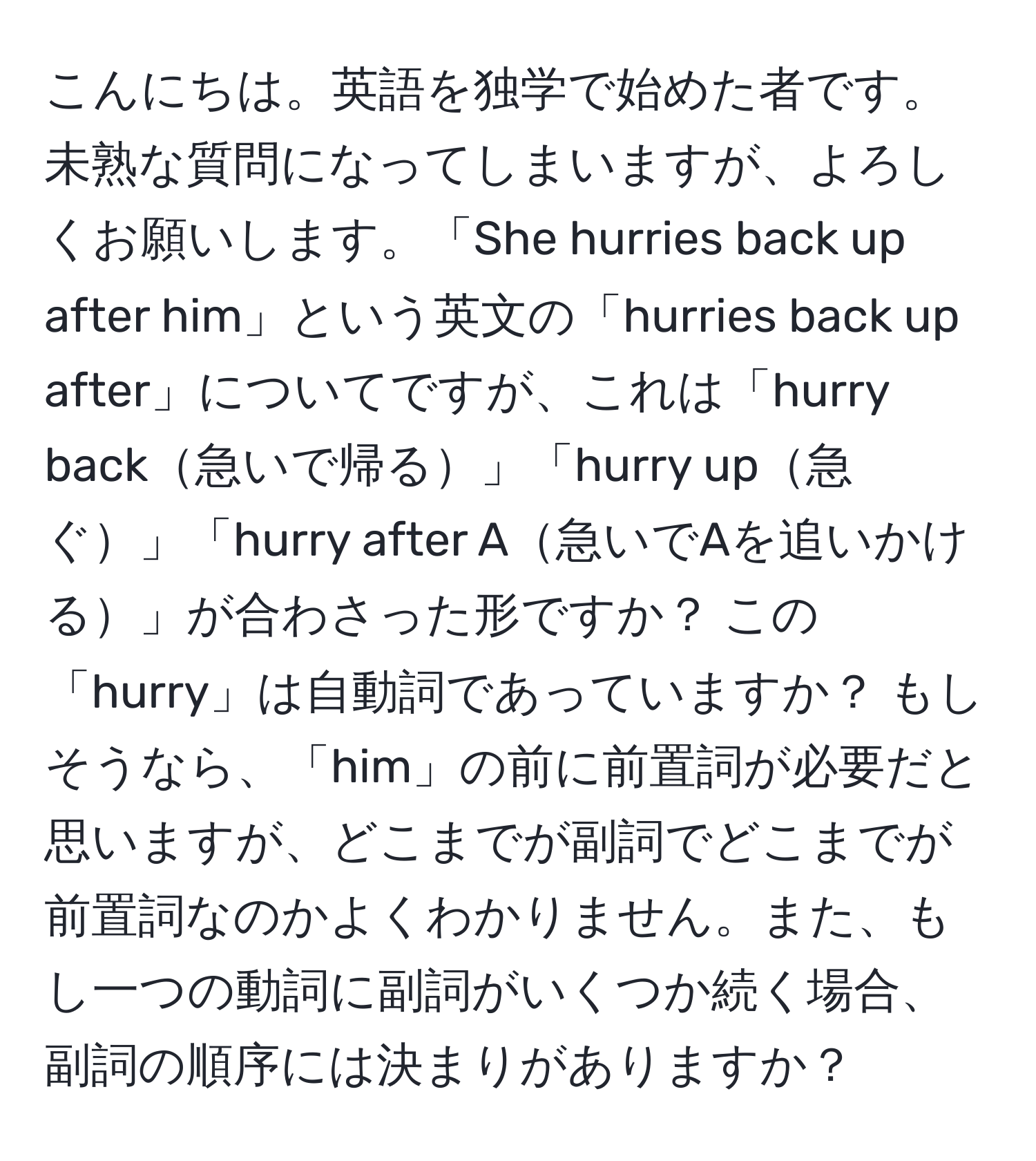 こんにちは。英語を独学で始めた者です。未熟な質問になってしまいますが、よろしくお願いします。「She hurries back up after him」という英文の「hurries back up after」についてですが、これは「hurry back急いで帰る」「hurry up急ぐ」「hurry after A急いでAを追いかける」が合わさった形ですか？ この「hurry」は自動詞であっていますか？ もしそうなら、「him」の前に前置詞が必要だと思いますが、どこまでが副詞でどこまでが前置詞なのかよくわかりません。また、もし一つの動詞に副詞がいくつか続く場合、副詞の順序には決まりがありますか？