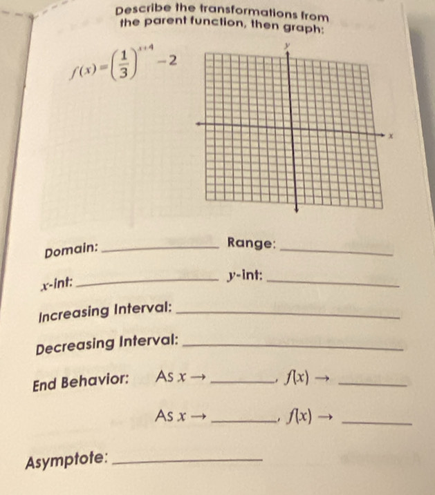 Describe the transformations from 
the parent function, then graph:
f(x)=( 1/3 )^x+4-2
Domain:_ 
Range:_
x -int: 
_ y -int:_ 
Increasing Interval:_ 
Decreasing Interval:_ 
End Behavior: As x _ f(x)to _ 
As x _ f(x) - _ 
. 
Asymptote:_