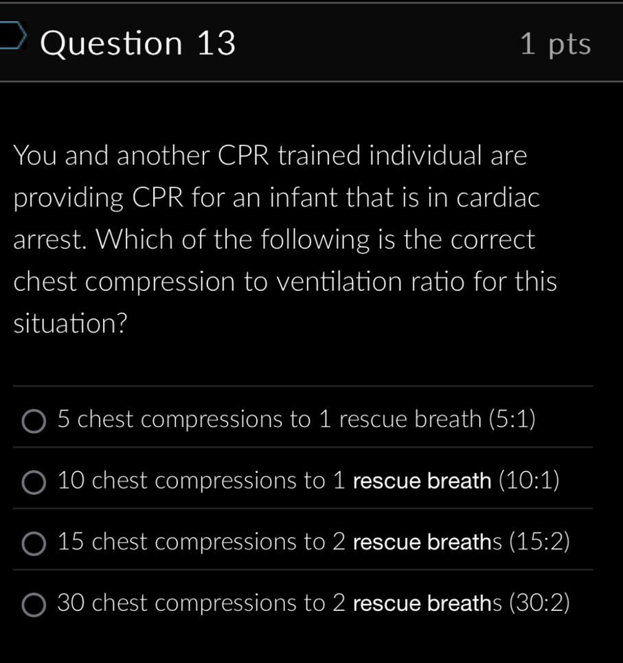 You and another CPR trained individual are
providing CPR for an infant that is in cardiac
arrest. Which of the following is the correct
chest compression to ventilation ratio for this
situation?
5 chest compressions to 1 rescue breath (5:1)
10 chest compressions to 1 rescue breath (10:1)
15 chest compressions to 2 rescue breaths (15:2)
30 chest compressions to 2 rescue breaths (30:2)