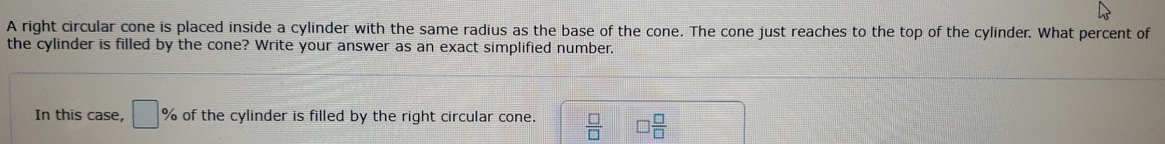 A right circular cone is placed inside a cylinder with the same radius as the base of the cone. The cone just reaches to the top of the cylinder. What percent of 
the cylinder is filled by the cone? Write your answer as an exact simplified number. 
In this case, □ of the cylinder is filled by the right circular cone.  □ /□   □  □ /□  