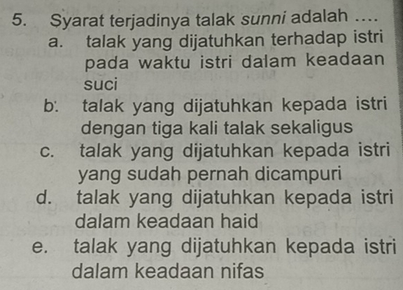 Syarat terjadinya talak sunni adalah …
a. talak yang dijatuhkan terhadap istri
pada waktu istri dalam keadaan
suci
b. talak yang dijatuhkan kepada istri
dengan tiga kali talak sekaligus
c. talak yang dijatuhkan kepada istri
yang sudah pernah dicampuri
d. talak yang dijatuhkan kepada istri
dalam keadaan haid
e. talak yang dijatuhkan kepada istri
dalam keadaan nifas