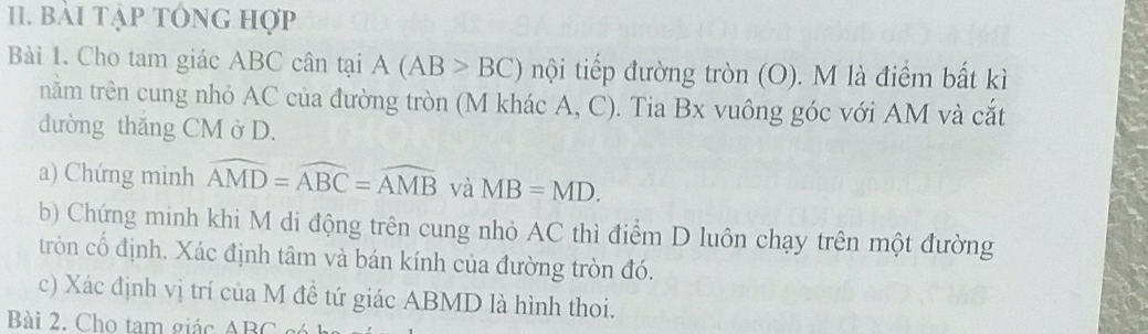 bài tập tớng hợp 
Bài 1. Cho tam giác ABC cân tại A(AB>BC) nội tiếp đường tròn (O). M là điểm bất kì 
năm trên cung nhỏ AC của đường tròn (M khác A, C). Tia Bx vuông góc với AM và cắt 
đường thăng CM ở D. 
a) Chứng minh widehat AMD=widehat ABC=widehat AMB và MB=MD. 
b) Chứng minh khi M di động trên cung nhỏ AC thì điểm D luôn chạy trên một đường 
tròn cổ định. Xác định tâm và bán kính của đường tròn đó. 
c) Xác định vị trí của M đề tứ giác ABMD là hình thoi. 
Bài 2. Cho tam giác A DO