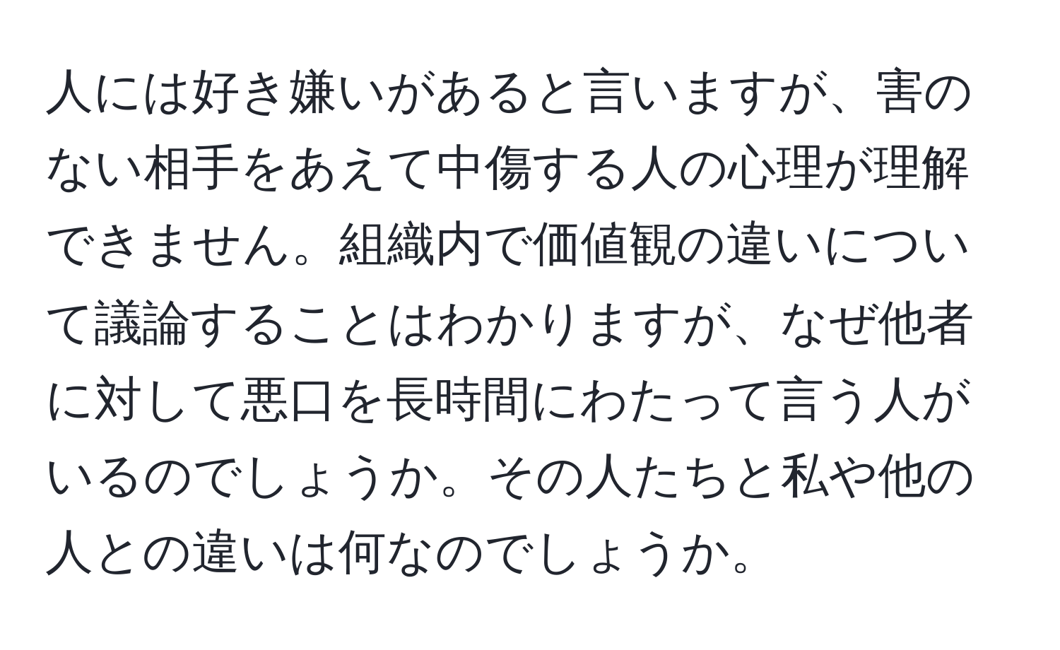 人には好き嫌いがあると言いますが、害のない相手をあえて中傷する人の心理が理解できません。組織内で価値観の違いについて議論することはわかりますが、なぜ他者に対して悪口を長時間にわたって言う人がいるのでしょうか。その人たちと私や他の人との違いは何なのでしょうか。