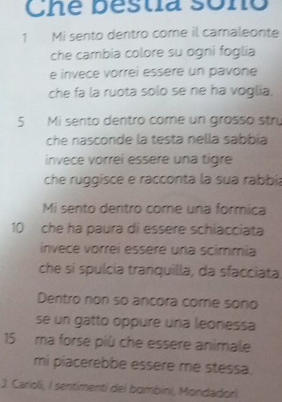 Che bestia sono 
1 Mi sento dentro come il camaleonte 
che cambia colore su ogni foglia 
e invece vorrei essère un pavone 
che fa la ruota solo se ne ha voglia. 
5 Mi sento dentro come un grosso strú 
che nasconde la testa nella sabbia 
invece vorreí essère una tígre 
che ruggisce e racconta la sua rabbía 
Mi sento dentro come una formica
10 che ha paura di essere schiacciata 
invece vorreí essère una scimmía 
che sí spulcía tranquilla, da sfacciata 
Dentro non so ancora come sono 
se un gatto oppure una leonessa
15 ma forse più che essere animale 
mi piacerebbe essère me stessa. 
J. Carioli, I sentimenti dei bombini, Mondadori